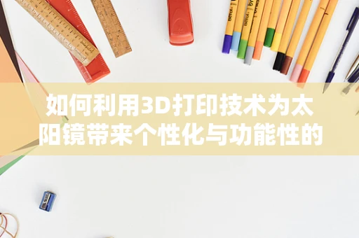 如何利用3D打印技术为太阳镜带来个性化与功能性的双重提升？
