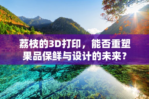 荔枝的3D打印，能否重塑果品保鲜与设计的未来？