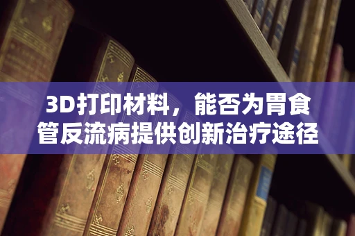 3D打印材料，能否为胃食管反流病提供创新治疗途径？