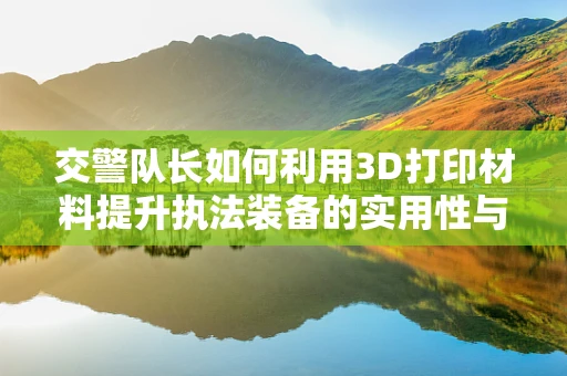 交警队长如何利用3D打印材料提升执法装备的实用性与耐用性？