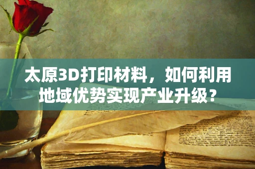 太原3D打印材料，如何利用地域优势实现产业升级？