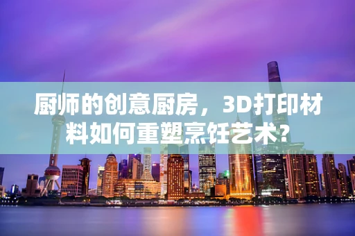 厨师的创意厨房，3D打印材料如何重塑烹饪艺术？