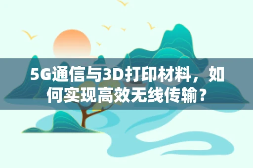5G通信与3D打印材料，如何实现高效无线传输？