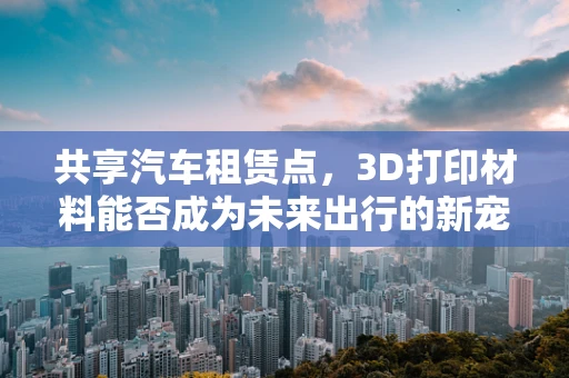 共享汽车租赁点，3D打印材料能否成为未来出行的新宠？