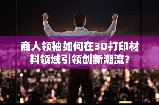 商人领袖如何在3D打印材料领域引领创新潮流？