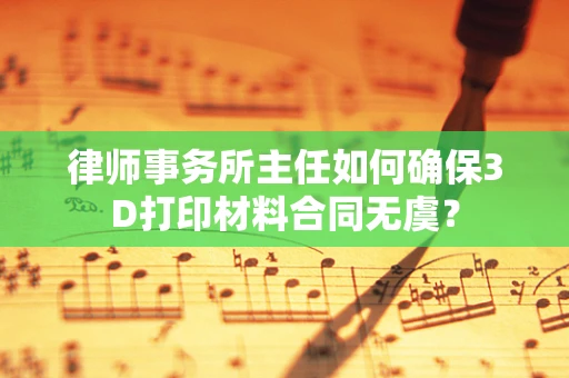 律师事务所主任如何确保3D打印材料合同无虞？