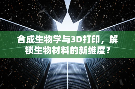 合成生物学与3D打印，解锁生物材料的新维度？