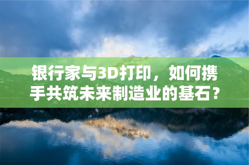银行家与3D打印，如何携手共筑未来制造业的基石？