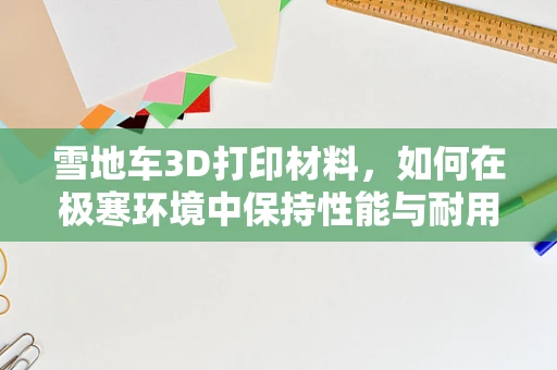 雪地车3D打印材料，如何在极寒环境中保持性能与耐用性？