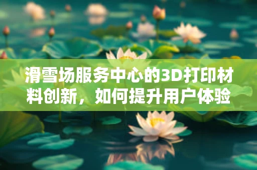 滑雪场服务中心的3D打印材料创新，如何提升用户体验？