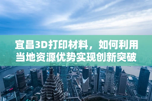 宜昌3D打印材料，如何利用当地资源优势实现创新突破？