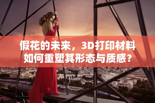 假花的未来，3D打印材料如何重塑其形态与质感？