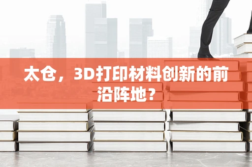 太仓，3D打印材料创新的前沿阵地？