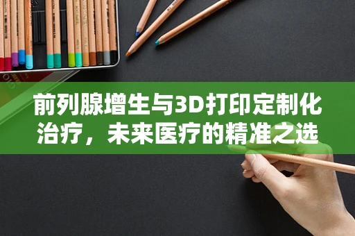 前列腺增生与3D打印定制化治疗，未来医疗的精准之选？