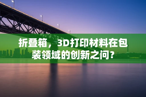 折叠箱，3D打印材料在包装领域的创新之问？