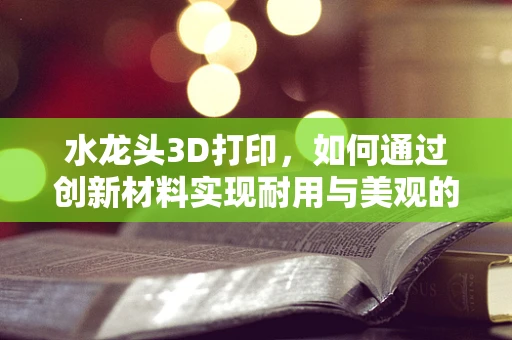 水龙头3D打印，如何通过创新材料实现耐用与美观的双重突破？