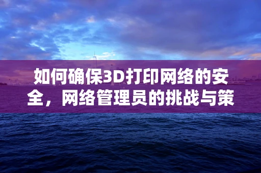 如何确保3D打印网络的安全，网络管理员的挑战与策略？