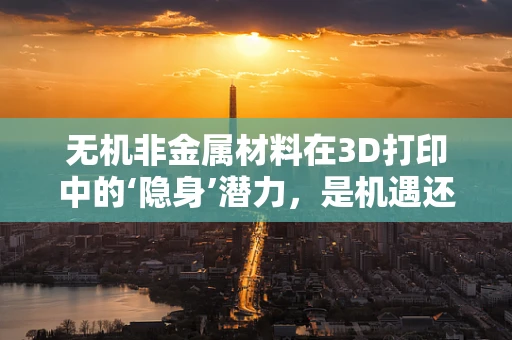 无机非金属材料在3D打印中的‘隐身’潜力，是机遇还是挑战？