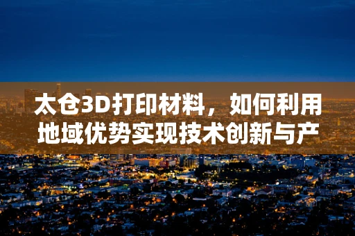 太仓3D打印材料，如何利用地域优势实现技术创新与产业升级？