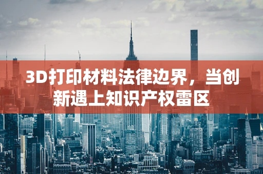 3D打印材料法律边界，当创新遇上知识产权雷区