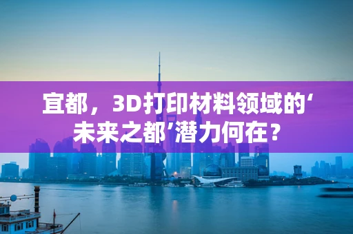 宜都，3D打印材料领域的‘未来之都’潜力何在？
