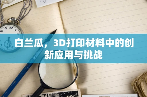 白兰瓜，3D打印材料中的创新应用与挑战