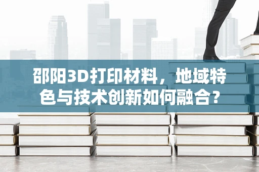 邵阳3D打印材料，地域特色与技术创新如何融合？