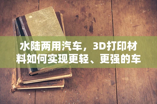 水陆两用汽车，3D打印材料如何实现更轻、更强的车身设计？