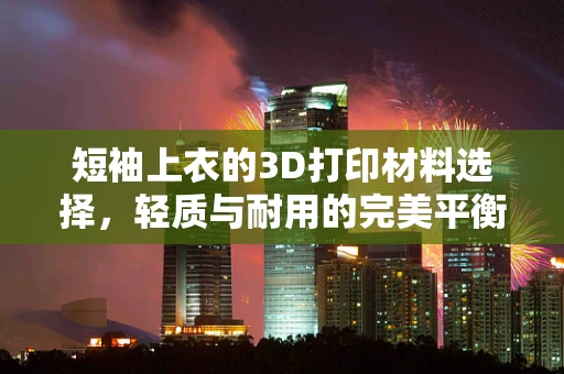 短袖上衣的3D打印材料选择，轻质与耐用的完美平衡？