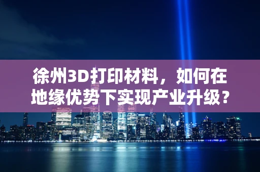 徐州3D打印材料，如何在地缘优势下实现产业升级？