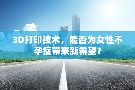 3D打印技术，能否为女性不孕症带来新希望？