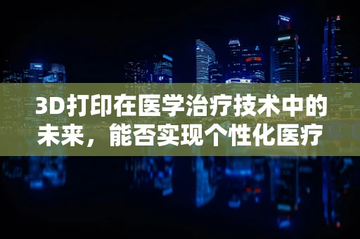 3D打印在医学治疗技术中的未来，能否实现个性化医疗的终极梦想？