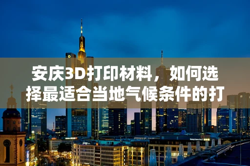 安庆3D打印材料，如何选择最适合当地气候条件的打印材料？