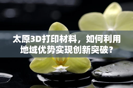 太原3D打印材料，如何利用地域优势实现创新突破？