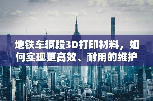 地铁车辆段3D打印材料，如何实现更高效、耐用的维护解决方案？