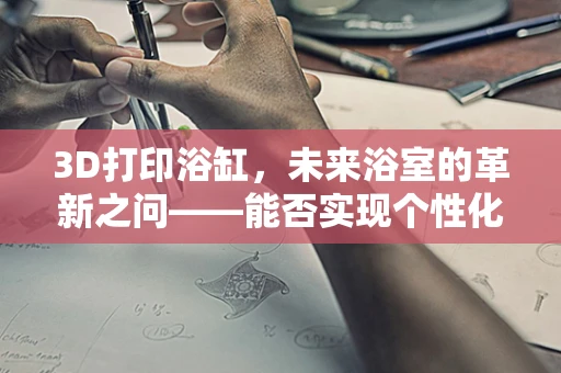 3D打印浴缸，未来浴室的革新之问——能否实现个性化定制与耐用性的完美融合？