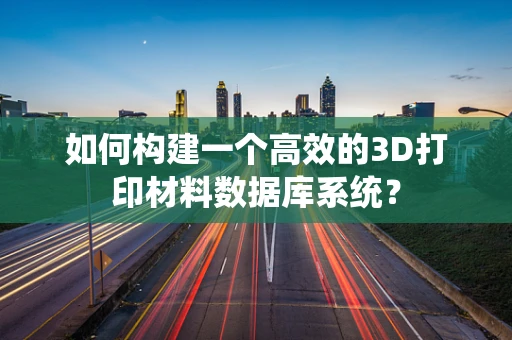 如何构建一个高效的3D打印材料数据库系统？