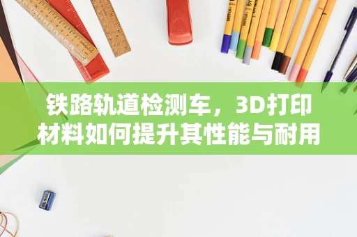 铁路轨道检测车，3D打印材料如何提升其性能与耐用性？