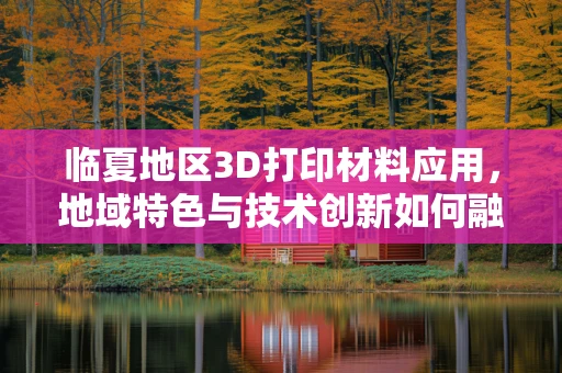 临夏地区3D打印材料应用，地域特色与技术创新如何融合？