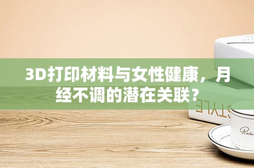 3D打印材料与女性健康，月经不调的潜在关联？