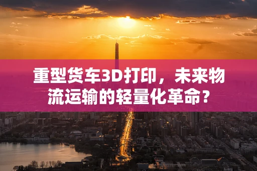 重型货车3D打印，未来物流运输的轻量化革命？