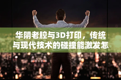 华阴老腔与3D打印，传统与现代技术的碰撞能激发怎样的火花？