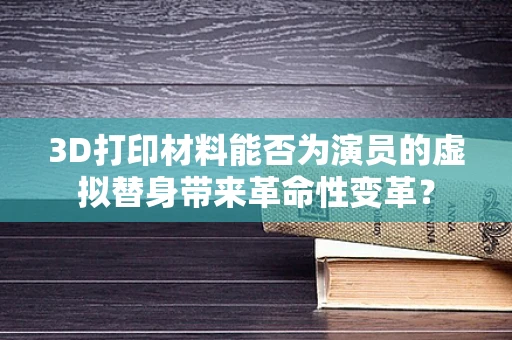 3D打印材料能否为演员的虚拟替身带来革命性变革？
