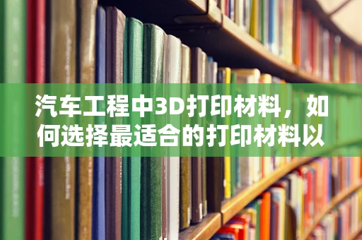 汽车工程中3D打印材料，如何选择最适合的打印材料以优化汽车零部件设计？
