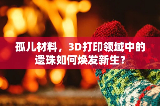 孤儿材料，3D打印领域中的遗珠如何焕发新生？