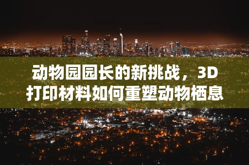 动物园园长的新挑战，3D打印材料如何重塑动物栖息地设计？