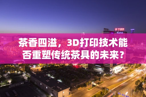茶香四溢，3D打印技术能否重塑传统茶具的未来？