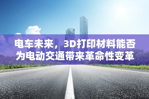 电车未来，3D打印材料能否为电动交通带来革命性变革？