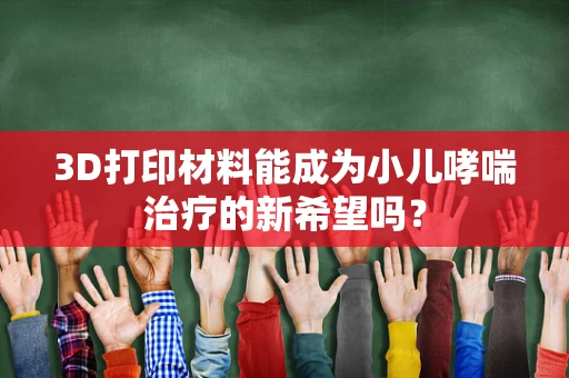 3D打印材料能成为小儿哮喘治疗的新希望吗？