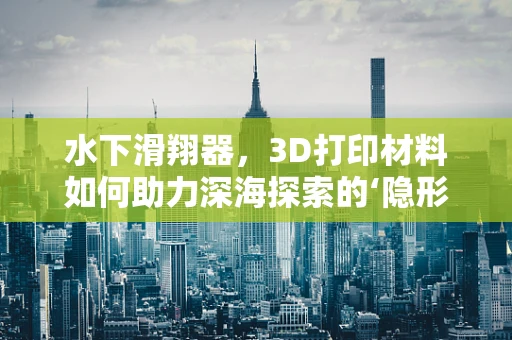 水下滑翔器，3D打印材料如何助力深海探索的‘隐形翅膀’？